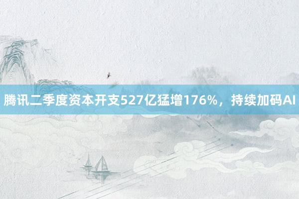 腾讯二季度资本开支527亿猛增176%，持续加码AI