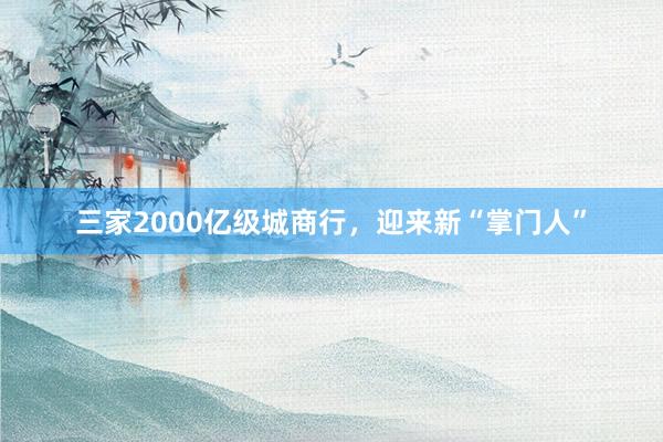 三家2000亿级城商行，迎来新“掌门人”