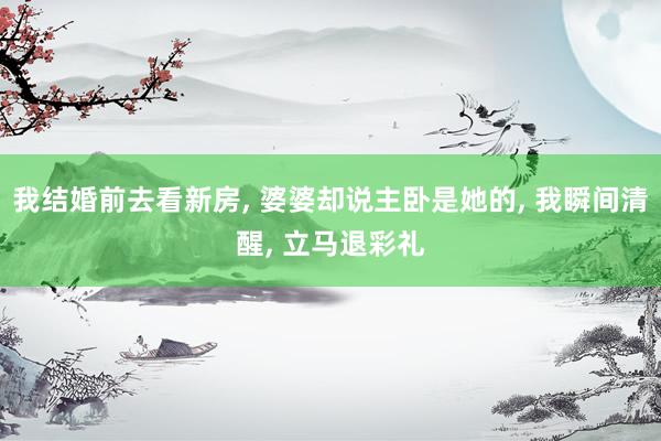 我结婚前去看新房, 婆婆却说主卧是她的, 我瞬间清醒, 立马退彩礼