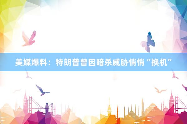 美媒爆料：特朗普曾因暗杀威胁悄悄“换机”