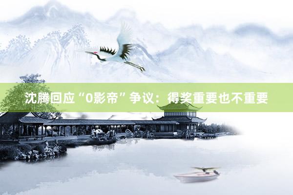 沈腾回应“0影帝”争议：得奖重要也不重要