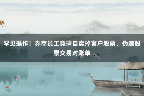 罕见操作！券商员工竟擅自卖掉客户股票、伪造股票交易对账单