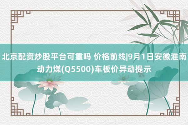 北京配资炒股平台可靠吗 价格前线|9月1日安徽淮南动力煤(Q5500)车板价异动提示