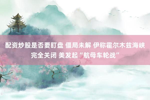 配资炒股是否要盯盘 僵局未解 伊称霍尔木兹海峡完全关闭 美发起“航母车轮战”
