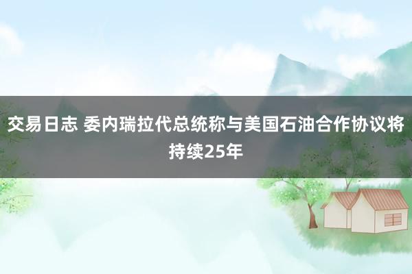 交易日志 委内瑞拉代总统称与美国石油合作协议将持续25年