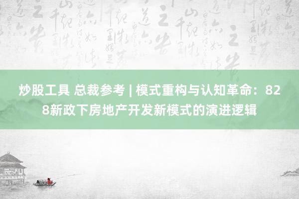 炒股工具 总裁参考 | 模式重构与认知革命：828新政下房地产开发新模式的演进逻辑