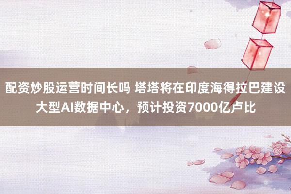 配资炒股运营时间长吗 塔塔将在印度海得拉巴建设大型AI数据中心，预计投资7000亿卢比