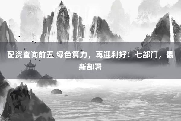 配资查询前五 绿色算力，再迎利好！七部门，最新部署