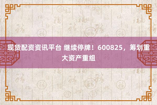 现货配资资讯平台 继续停牌！600825，筹划重大资产重组