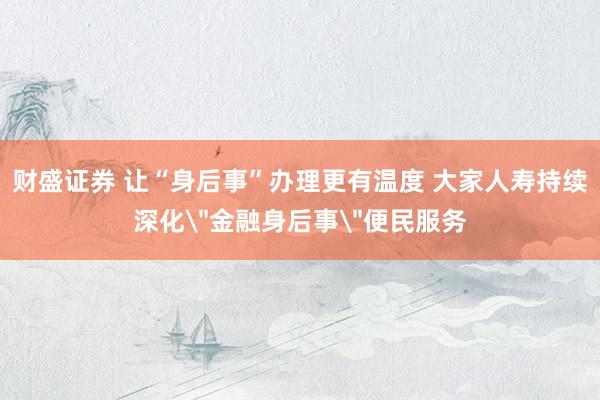 财盛证券 让“身后事”办理更有温度 大家人寿持续深化＂金融身后事＂便民服务