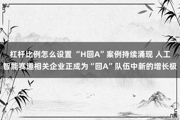杠杆比例怎么设置 “H回A”案例持续涌现 人工智能赛道相关企业正成为“回A”队伍中新的增长极