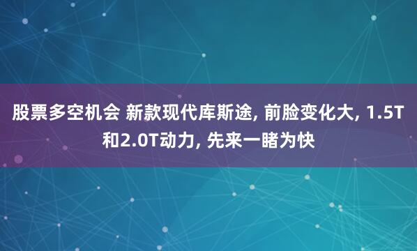 股票多空机会 新款现代库斯途, 前脸变化大, 1.5T和2.0T动力, 先来一睹为快