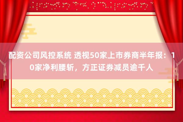 配资公司风控系统 透视50家上市券商半年报：10家净利腰斩，方正证券减员逾千人