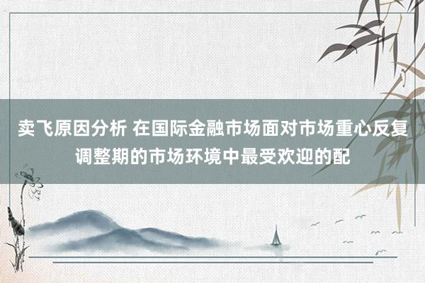 卖飞原因分析 在国际金融市场面对市场重心反复调整期的市场环境中最受欢迎的配