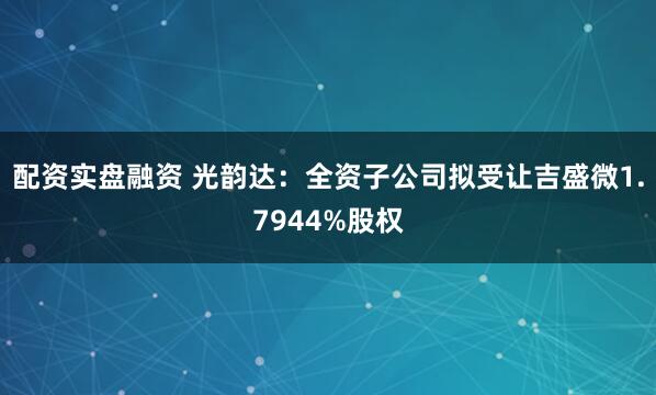 配资实盘融资 光韵达：全资子公司拟受让吉盛微1.7944%股权