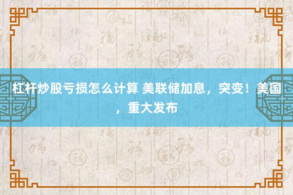 杠杆炒股亏损怎么计算 美联储加息，突变！美国，重大发布