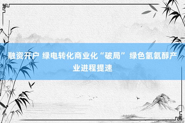 融资开户 绿电转化商业化“破局” 绿色氢氨醇产业进程提速