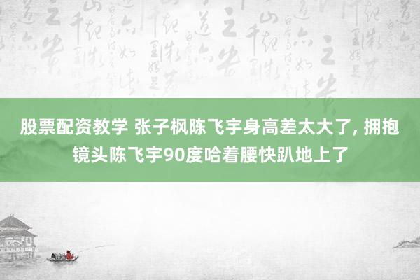 股票配资教学 张子枫陈飞宇身高差太大了, 拥抱镜头陈飞宇90度哈着腰快趴地上了