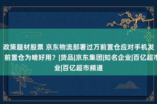 政策题材股票 京东物流部署过万前置仓应对手机发布潮，前置仓为啥好用？|货品|京东集团|知名企业|百亿超市频道