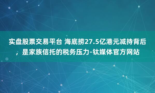 实盘股票交易平台 海底捞27.5亿港元减持背后，是家族信托的税务压力-钛媒体官方网站