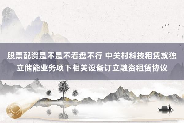 股票配资是不是不看盘不行 中关村科技租赁就独立储能业务项下相关设备订立融资租赁协议