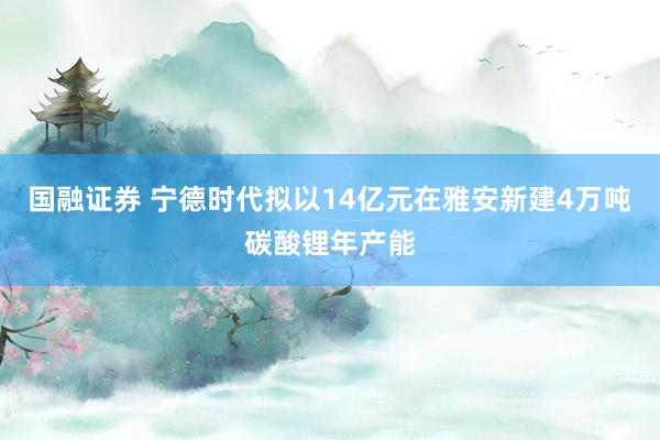国融证券 宁德时代拟以14亿元在雅安新建4万吨碳酸锂年产能