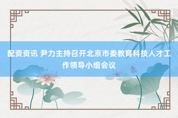 配资资讯 尹力主持召开北京市委教育科技人才工作领导小组会议