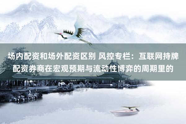 场内配资和场外配资区别 风控专栏：互联网持牌配资券商在宏观预期与流动性博弈的周期里的