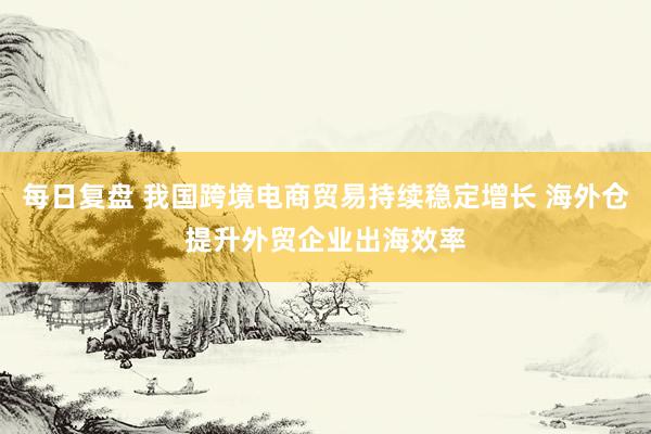 每日复盘 我国跨境电商贸易持续稳定增长 海外仓提升外贸企业出海效率