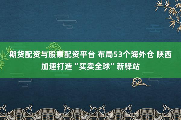 期货配资与股票配资平台 布局53个海外仓 陕西加速打造“买卖全球”新驿站