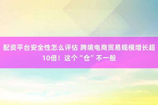 配资平台安全性怎么评估 跨境电商贸易规模增长超10倍！这个“仓”不一般